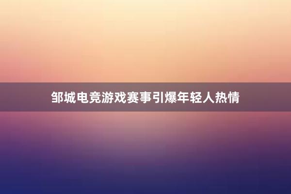 邹城电竞游戏赛事引爆年轻人热情