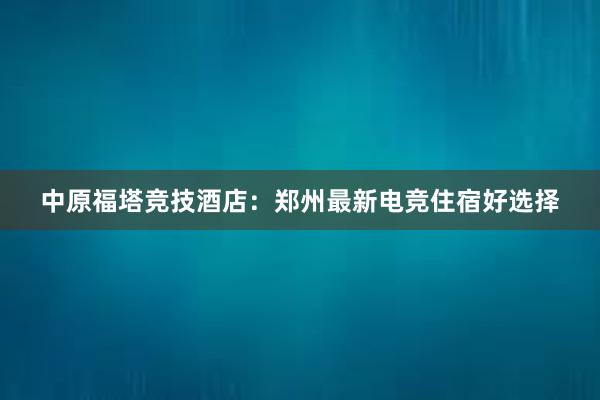 中原福塔竞技酒店：郑州最新电竞住宿好选择