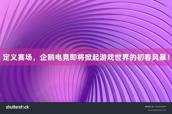 定义赛场，企鹅电竞即将掀起游戏世界的初春风暴！