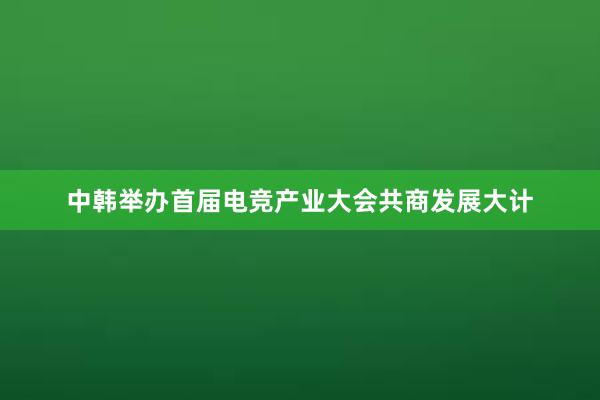 中韩举办首届电竞产业大会共商发展大计