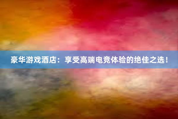 豪华游戏酒店：享受高端电竞体验的绝佳之选！