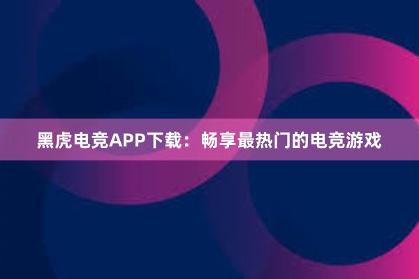 黑虎电竞APP下载：畅享最热门的电竞游戏